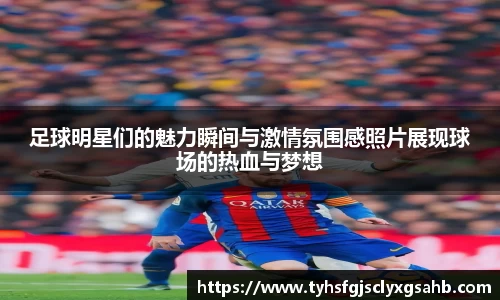 足球明星们的魅力瞬间与激情氛围感照片展现球场的热血与梦想